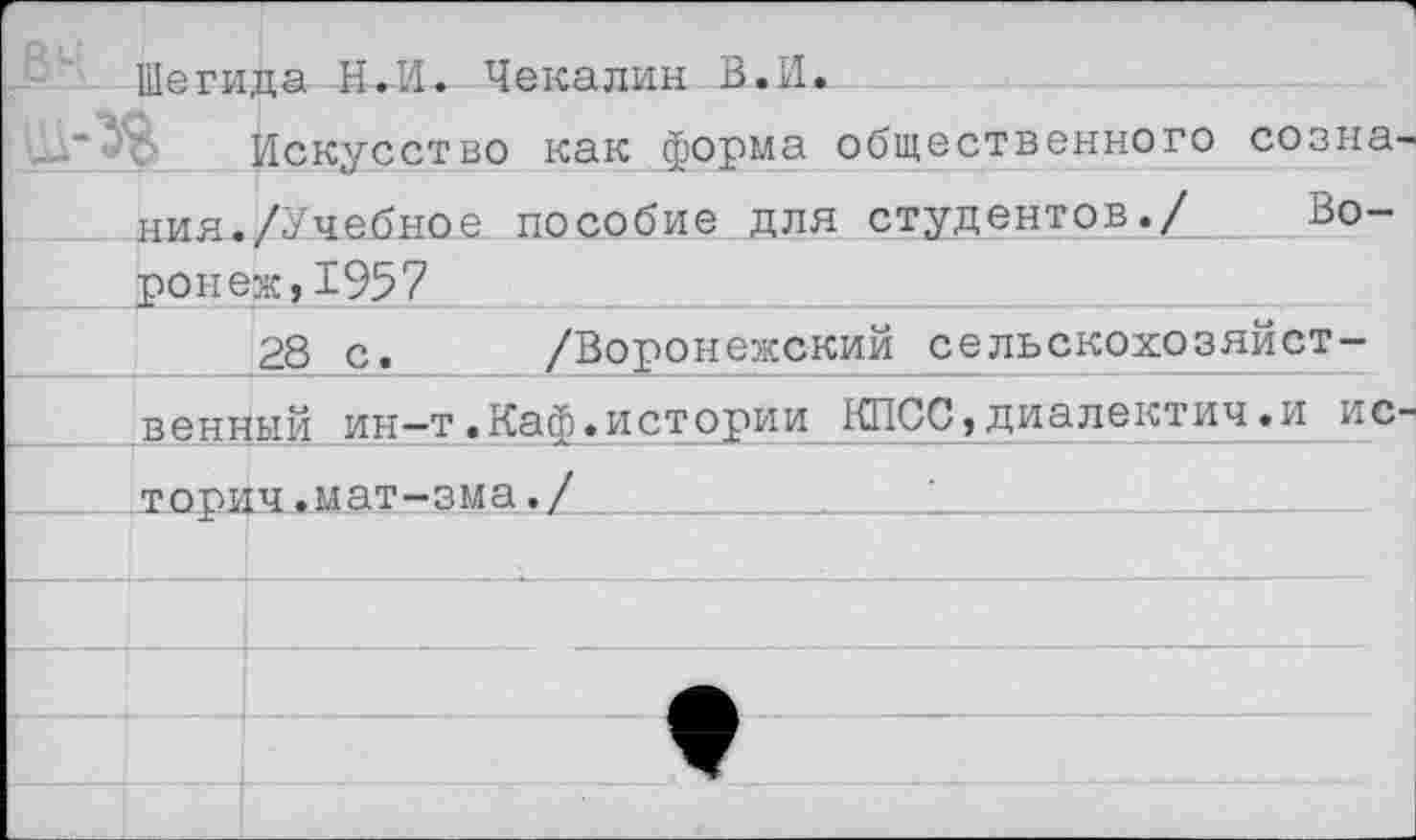 ﻿Шегида Н.И. Чекалин В.И.
Искусство как форма общественного созна ния./Учебное пособие для студентов./ Воронеж, 1957
28 с. /Воронежский сельскохозяйственный ин-т.Каф.истории КПСС,диалектич.и и с торич.мат-зма./